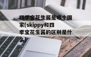 四季宝花生酱是哪个国家(skippy和四季宝花生酱的区别是什么)