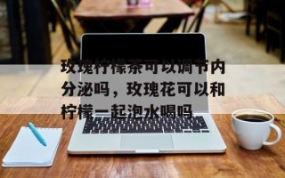 玫瑰柠檬茶可以调节内分泌吗，玫瑰花可以和柠檬一起泡水喝吗