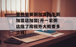 营养早餐粥加盟养生粥加盟店加盟(开一家粥店除了房租外大概要多少钱)