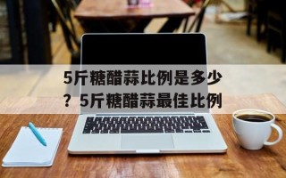 5斤糖醋蒜比例是多少？5斤糖醋蒜最佳比例