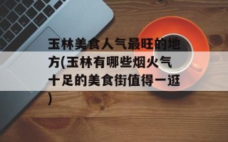 玉林美食人气最旺的地方(玉林有哪些烟火气十足的美食街值得一逛)