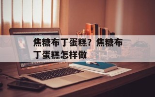 焦糖布丁蛋糕？焦糖布丁蛋糕怎样做