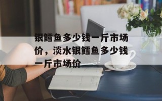 银鳕鱼多少钱一斤市场价，淡水银鳕鱼多少钱一斤市场价