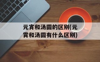 元宵和汤圆的区别(元霄和汤圆有什么区别)