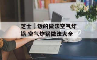 芝士焗饭的做法空气炸锅 空气炸锅做法大全