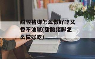 甜酸猪脚怎么做好吃又香不油腻(甜酸猪脚怎么做好吃)