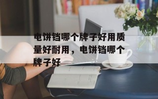 电饼铛哪个牌子好用质量好耐用，电饼铛哪个牌子好