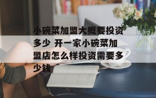 小碗菜加盟大概要投资多少 开一家小碗菜加盟店怎么样投资需要多少钱