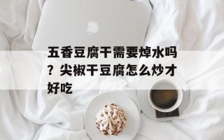 五香豆腐干需要焯水吗？尖椒干豆腐怎么炒才好吃