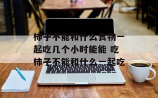 柿子不能和什么食物一起吃几个小时能能 吃柿子不能和什么一起吃