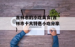 吉林市的小吃美食(吉林市十大特色小吃分享)