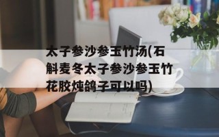 太子参沙参玉竹汤(石斛麦冬太子参沙参玉竹花胶炖鸽子可以吗)