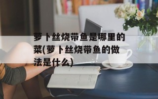 萝卜丝烧带鱼是哪里的菜(萝卜丝烧带鱼的做法是什么)