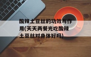 酸辣土豆丝的功效与作用(天天两餐光吃酸辣土豆丝对身体好吗)
