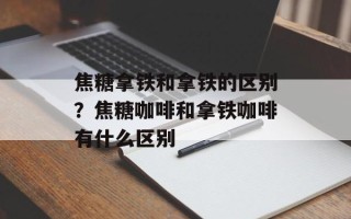 焦糖拿铁和拿铁的区别？焦糖咖啡和拿铁咖啡有什么区别