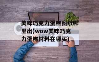 美味巧克力蛋糕图纸哪里出(wow美味巧克力蛋糕材料在哪买)