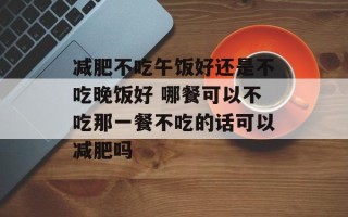 减肥不吃午饭好还是不吃晚饭好 哪餐可以不吃那一餐不吃的话可以减肥吗