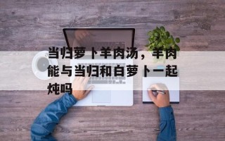 当归萝卜羊肉汤，羊肉能与当归和白萝卜一起炖吗