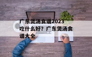 广东煲汤食谱2023吃什么好？广东煲汤食谱大全