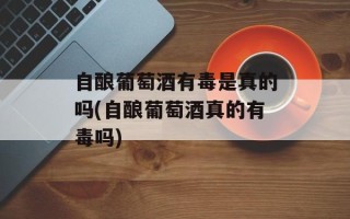 自酿葡萄酒有毒是真的吗(自酿葡萄酒真的有毒吗)