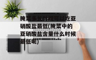 腌菜多长时间可以吃亚硝酸盐最低(腌菜中的亚硝酸盐含量什么时候最低呢)