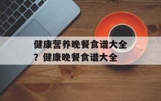健康营养晚餐食谱大全？健康晚餐食谱大全