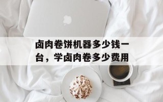 卤肉卷饼机器多少钱一台，学卤肉卷多少费用