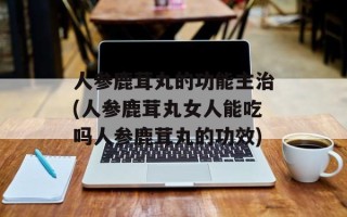 人参鹿茸丸的功能主治(人参鹿茸丸女人能吃吗人参鹿茸丸的功效)