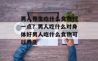 男人养生吃什么食物好一点？男人吃什么对身体好男人吃什么食物可以养生