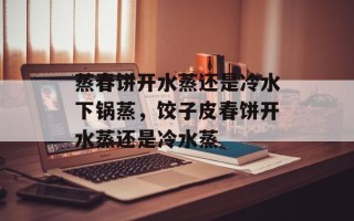 蒸春饼开水蒸还是冷水下锅蒸，饺子皮春饼开水蒸还是冷水蒸