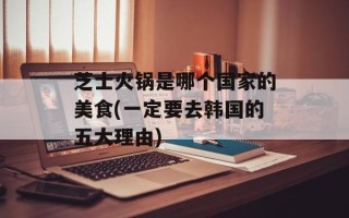 芝士火锅是哪个国家的美食(一定要去韩国的五大理由)