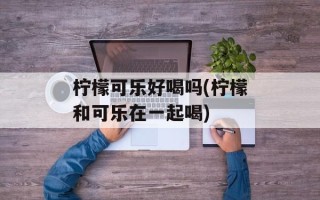 柠檬可乐好喝吗(柠檬和可乐在一起喝)