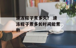 速冻粽子煮多久？ 速冻粽子煮多长时间能煮熟