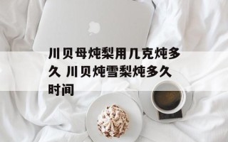 川贝母炖梨用几克炖多久 川贝炖雪梨炖多久时间