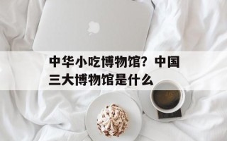 中华小吃博物馆？中国三大博物馆是什么