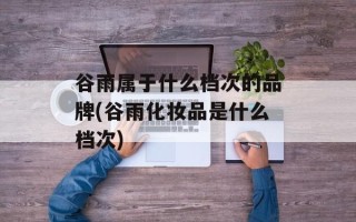 谷雨属于什么档次的品牌(谷雨化妆品是什么档次)