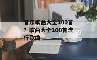 音乐歌曲大全100首？歌曲大全100首流行歌曲