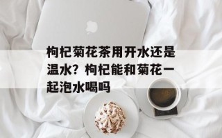 枸杞菊花茶用开水还是温水？枸杞能和菊花一起泡水喝吗
