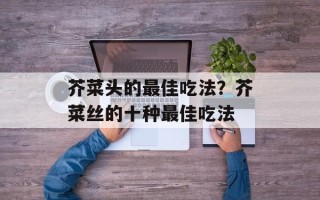 芥菜头的最佳吃法？芥菜丝的十种最佳吃法