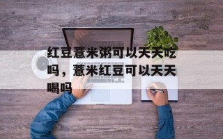 红豆薏米粥可以天天吃吗，薏米红豆可以天天喝吗