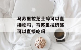 马苏里拉芝士碎可以直接吃吗，马苏里拉奶酪可以直接吃吗