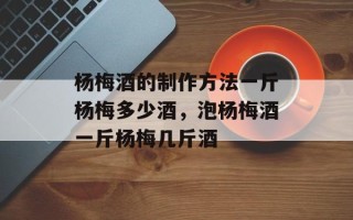 杨梅酒的制作方法一斤杨梅多少酒，泡杨梅酒一斤杨梅几斤酒
