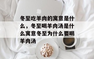 冬至吃羊肉的寓意是什么，冬至喝羊肉汤是什么寓意冬至为什么要喝羊肉汤