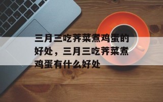 三月三吃荠菜煮鸡蛋的好处，三月三吃荠菜煮鸡蛋有什么好处