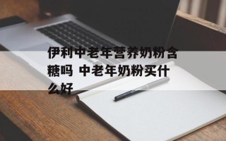 伊利中老年营养奶粉含糖吗 中老年奶粉买什么好
