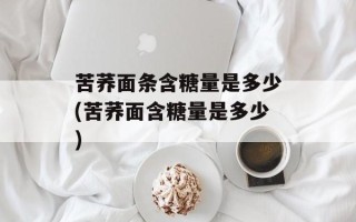苦荞面条含糖量是多少(苦荞面含糖量是多少)