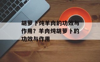 胡萝卜炖羊肉的功效与作用？羊肉炖胡萝卜的功效与作用