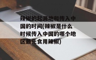 辣椒的起源地和传入中国的时间(辣椒是什么时候传入中国的哪个地区最先食用辣椒)