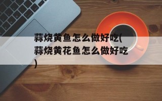蒜烧黄鱼怎么做好吃(蒜烧黄花鱼怎么做好吃)