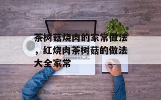 茶树菇烧肉的家常做法，红烧肉茶树菇的做法大全家常